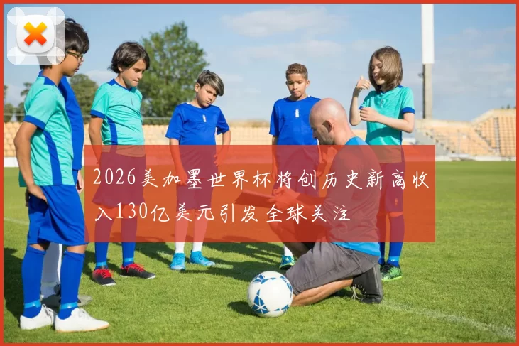 2026美加墨世界杯将创历史新高收入130亿美元引发全球关注