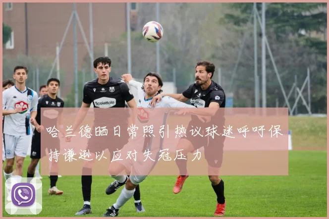 哈兰德晒日常照引热议球迷呼吁保持谦逊以应对失冠压力