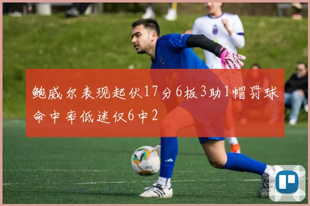鲍威尔表现起伏17分6板3助1帽罚球命中率低迷仅6中2