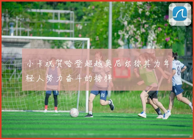 小卡祝贺哈登超越奥尼尔称其为年轻人努力奋斗的榜样