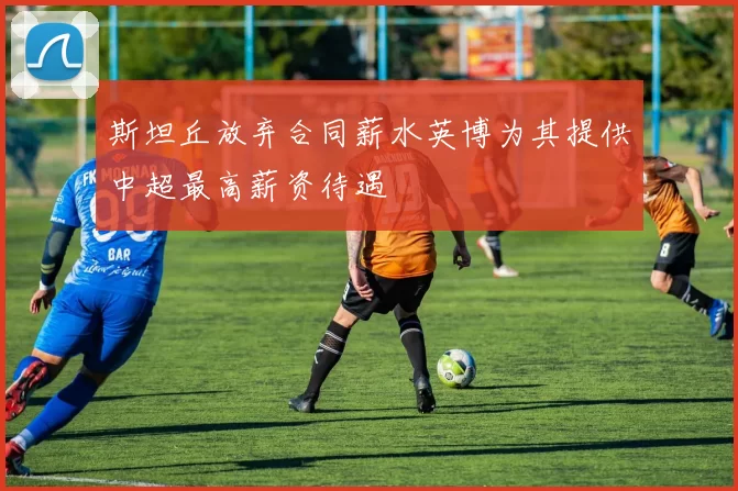 斯坦丘放弃合同薪水英博为其提供中超最高薪资待遇