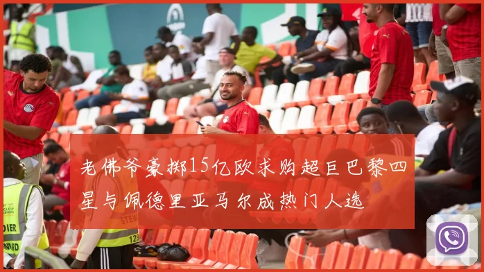 老佛爷豪掷15亿欧求购超巨巴黎四星与佩德里亚马尔成热门人选