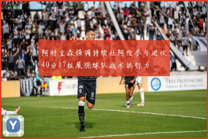 阿特金森强调持续让阿伦参与进攻40分17板展现球队战术执行力