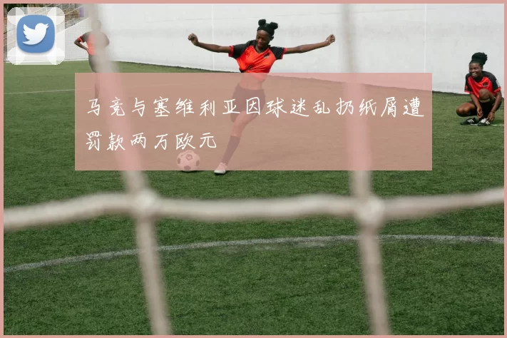 马竞与塞维利亚因球迷乱扔纸屑遭罚款两万欧元