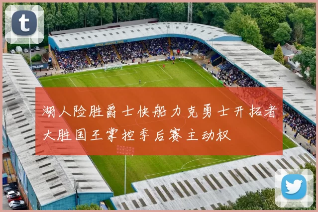 湖人险胜爵士快船力克勇士开拓者大胜国王掌控季后赛主动权