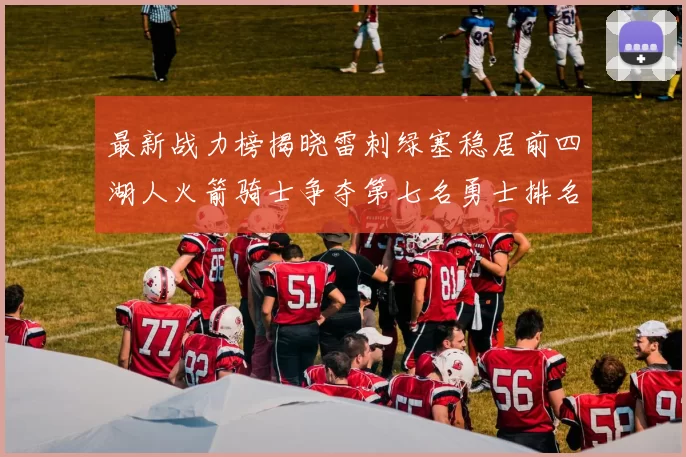 最新战力榜揭晓雷刺绿塞稳居前四湖人火箭骑士争夺第七名勇士排名下滑至第二十